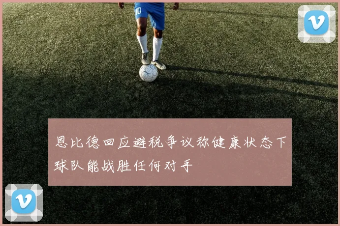 恩比德回应避税争议称健康状态下球队能战胜任何对手