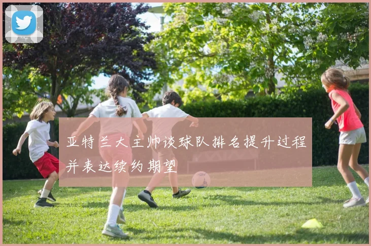 亚特兰大主帅谈球队排名提升过程并表达续约期望