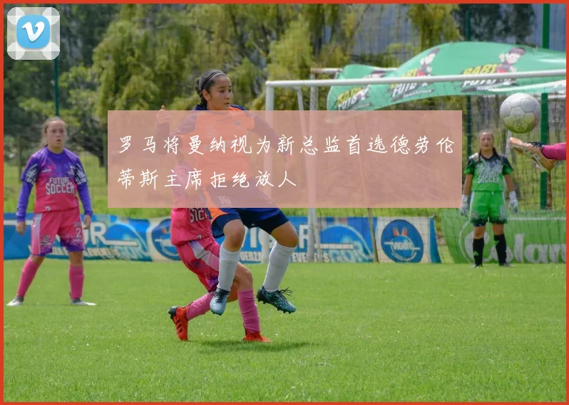 罗马将曼纳视为新总监首选德劳伦蒂斯主席拒绝放人