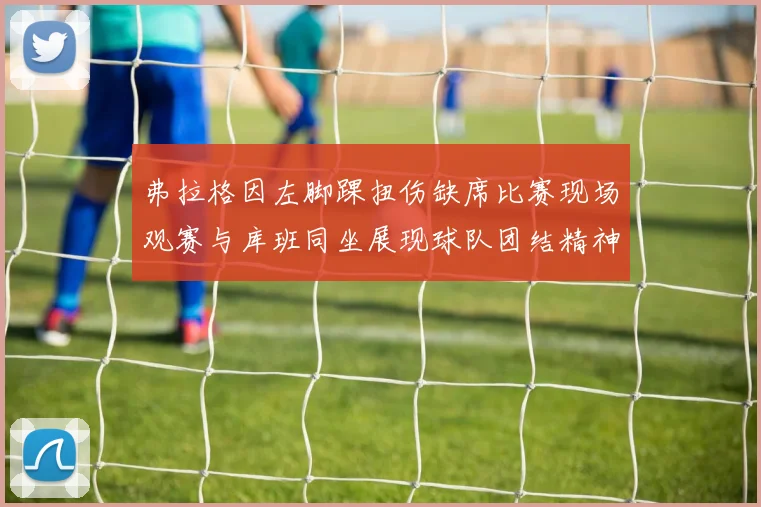 弗拉格因左脚踝扭伤缺席比赛现场观赛与库班同坐展现球队团结精神