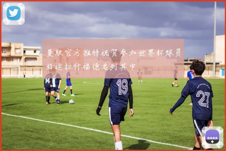 曼联官方推特祝贺参加世界杯球员好运拉什福德名列其中