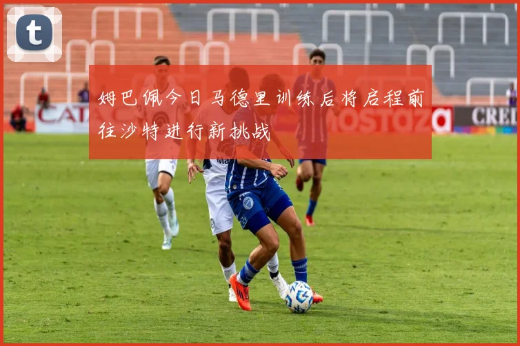 姆巴佩今日马德里训练后将启程前往沙特进行新挑战