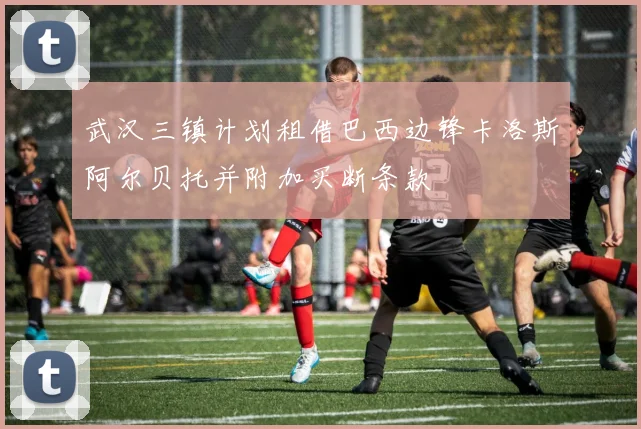 武汉三镇计划租借巴西边锋卡洛斯阿尔贝托并附加买断条款
