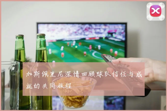 加斯佩里尼深情回顾球队信任与成就的共同旅程