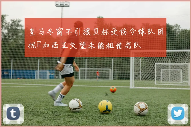 皇马冬窗不引援贝林受伤令球队困扰F加西亚失望未能租借离队