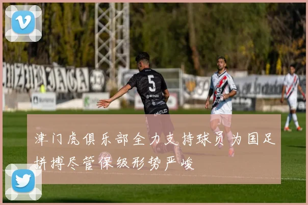 津门虎俱乐部全力支持球员为国足拼搏尽管保级形势严峻