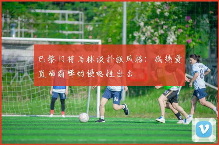 巴黎门将马林谈扑救风格：我热爱直面前锋的侵略性出击