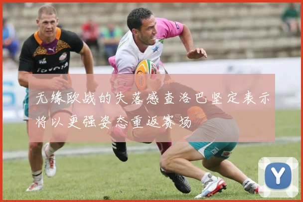 无缘欧战的失落感查洛巴坚定表示将以更强姿态重返赛场