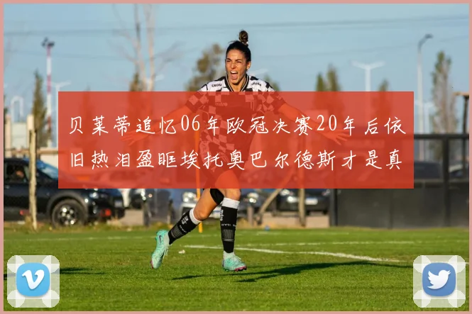 贝莱蒂追忆06年欧冠决赛20年后依旧热泪盈眶埃托奥巴尔德斯才是真正的英雄